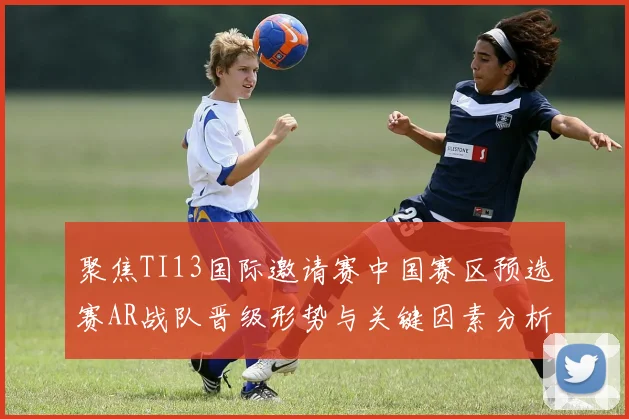 聚焦TI13国际邀请赛中国赛区预选赛AR战队晋级形势与关键因素分析