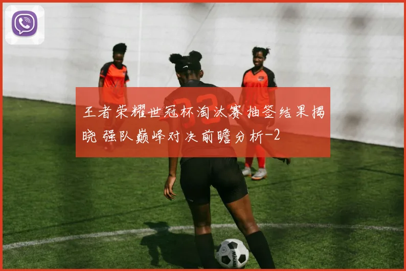 王者荣耀世冠杯淘汰赛抽签结果揭晓 强队巅峰对决前瞻分析