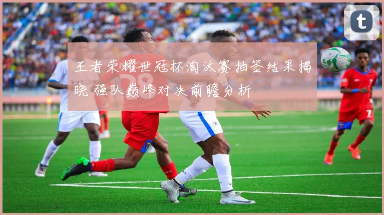 王者荣耀世冠杯淘汰赛抽签结果揭晓 强队巅峰对决前瞻分析