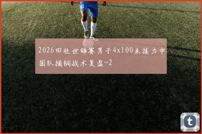 2026田径世锦赛男子4x100米接力中国队摘铜战术复盘