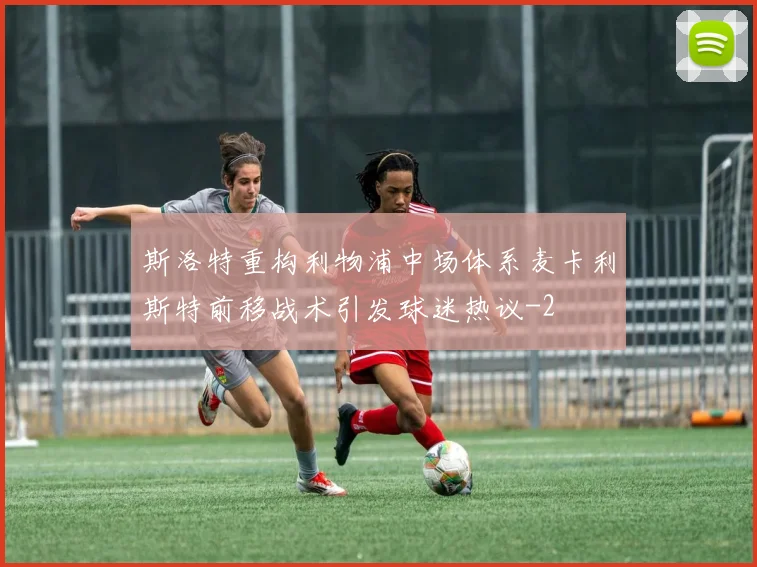 斯洛特重构利物浦中场体系麦卡利斯特前移战术引发球迷热议