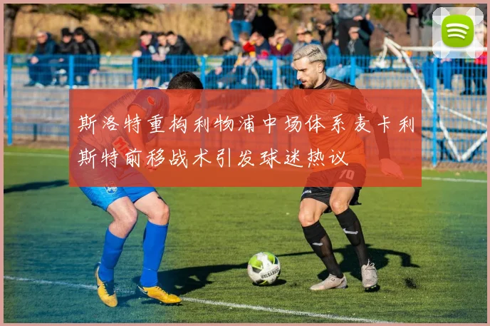 斯洛特重构利物浦中场体系麦卡利斯特前移战术引发球迷热议