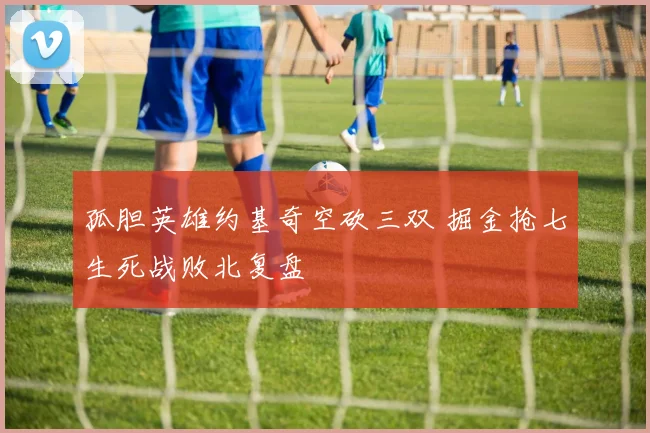 孤胆英雄约基奇空砍三双 掘金抢七生死战败北复盘