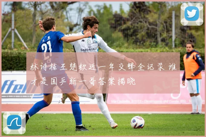 林诗栋王楚钦近一年交锋全记录 谁才是国乒新一哥答案揭晓