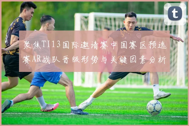 聚焦TI13国际邀请赛中国赛区预选赛AR战队晋级形势与关键因素分析